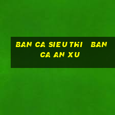 ban ca sieu thi   ban ca an xu