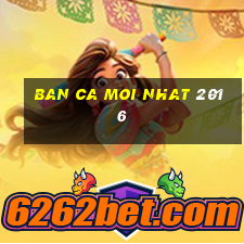 ban ca moi nhat 2016