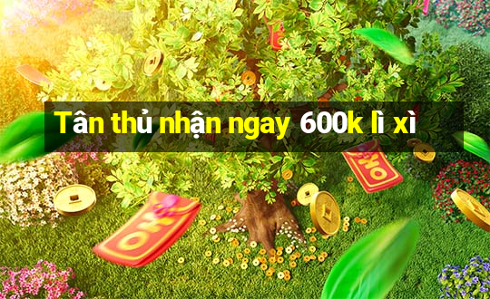 Tân thủ nhận ngay 600k lì xì