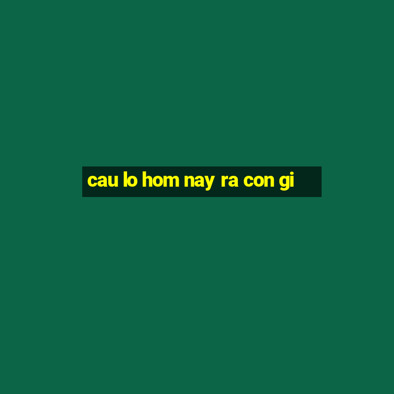 cau lo hom nay ra con gi