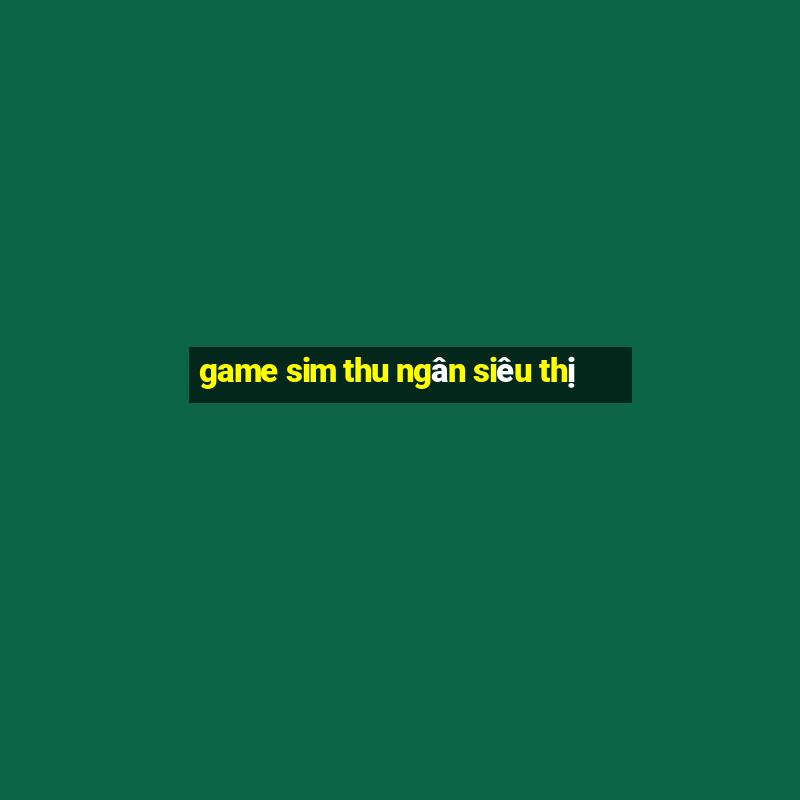 game sim thu ngân siêu thị