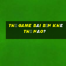 Thế game bài Bến Khê thế nào?