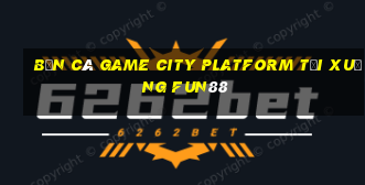 Bắn cá Game City Platform Tải xuống Fun88